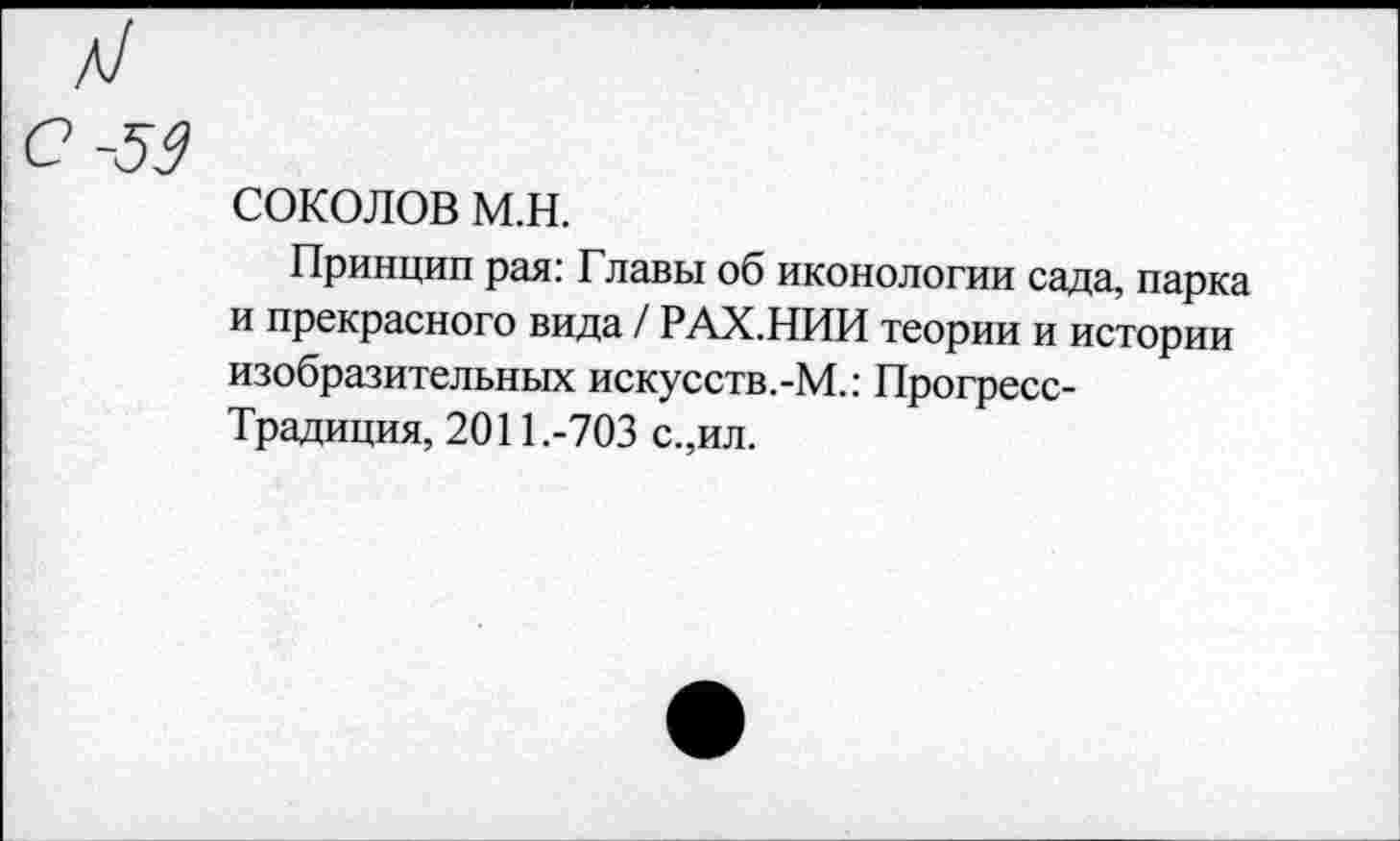 ﻿л/ с -59
СОКОЛОВ м.н.
Принцип рая: Главы об иконологии сада, парка и прекрасного вида / РАХ.НИИ теории и истории изобразительных искусств.-М.: Прогресс-Традиция, 2011.-703 с.,ил.